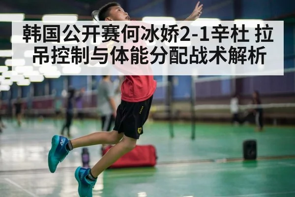 韩国公开赛何冰娇2-1辛杜 拉吊控制与体能分配战术解析