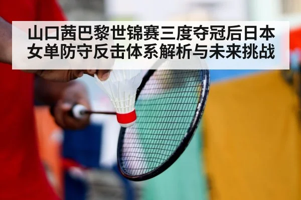山口茜巴黎世锦赛三度夺冠后日本女单防守反击体系解析与未来挑战